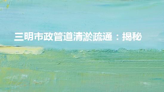 三明市政管道清淤疏通：揭秘城市地下黑科技，一探神秘管道背后的驚人秘密！